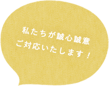 私たちが誠心誠意ご対応いたします！